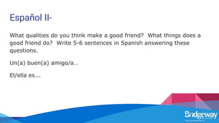 Español II-
What qualities do you think make a good friend? What things does a
good friend do? Write 5-6 sentences in Spanish answering these
questions.
Un(a) buen(a) amigo/a…
El/ella es...
 