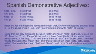 Spanish Demonstrative Adjectives:
masc. sing. este (this) ese (that)
fem. sing. esta (this) esa (that)
masc. pl. estos (these) esos (those)
fem. pl. estas (these) esas (those)
Watch out for the masculine forms: remember that, while the masculine singular ends
in –e, the plural ends in –os. Don’t get mixed up and write “esto” or “estes.”
Notice that the only difference between “este” and “ese”, “esta” and “esa,” etc., is the
“t”. Take the “t” out of “este” (this), and you have “ese” (that). “A student of mine
remembered it this way: ‘This’ and ‘these’ have t’s; ‘that’ and ‘those’ don’t.” In other
words, the words that mean “this” and “these” have t’s in them (este, esta, estos,
estas); the words that mean “that” and “those” don’t have t’s in them (ese, esa, esos,
esas).
 