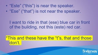 • “Este” (“this”) is near the speaker.
• “Ese” (“that”) is not near the speaker.
I want to ride in that (ese) blue car in front
of the building, not this (este) red car.
*This and these have the “t”s, that and those
don’t.
 