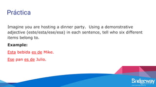 Práctica
Imagine you are hosting a dinner party. Using a demonstrative
adjective (este/esta/ese/esa) in each sentence, tell who six different
items belong to.
Example:
Esta bebida es de Mike.
Ese pan es de Julio.
 