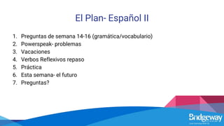 El Plan- Español II
1. Preguntas de semana 14-16 (gramática/vocabulario)
2. Powerspeak- problemas
3. Vacaciones
4. Verbos Reflexivos repaso
5. Práctica
6. Esta semana- el futuro
7. Preguntas?
 