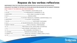 Repaso de los verbos reflexivos
INDEPENDENT PRACTICE: REFLEXIVE VERB CONJUGATION (in present tense and preterite tense)
CONJUGATE THE VERBS TO THE RIGHT IN THE BLANK SPACE BELOW BASED ON THE SUBJECT PRONOUN
(HINT: SOME OF THE VERBS WILL BE STEM-CHANGERS!).
1. YO ____________________________ POR LA MANANA. (ACOSTARSE) (O UE)
2. ELLOS ____________________________ A LA MEDIANOCHE. (DORMIRSE) (O UE)
3. NOSOTROS ______________________________ EN EL BANO. (LAVARSE LA CARA)
4. ELLA _____________________________________. (MAQUILLARSE)
5. YO __________________________ A LAS SEIS Y MEDIA DE LA MAÑANA. (DESPERTARSE) (E IE)
6. NOSOTROS _________________________ A LAS SIETE. (LEVANTARSE)
7. ELLOS _____________________ Y ______________________. (AFEITARSE Y DUCHARSE)
8. ELLA ________________________ AL SALON DE BELLEZA. (PINTARSE LAS UÑAS)
9. MARIA Y MIGUEL _______________________ PARA LA ESCUELA. (PREPARARSE)
10. TÚ ___________________________ TRES VECES AL DIA. (CEPILLARSE LOS DIENTES)
11 YO ___________________________ CADA VERANO. (CORTARSE EL PELO)
12. TU ______________________________ EN LA MANANA. (VESTIRSE) (E I)
13. USTEDES _________________________ DESPUÉS DE DUCHARSE. (SECARSE).
14. MARIA Y YO _______________________ ANTES DE LA ESCUELA. (ARREGLARSE EL PELO)
15. TÚ ___________________________ POR LA NOCHE. (BANARSE)
 