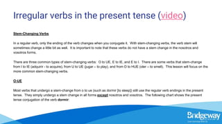 Irregular verbs in the present tense (video)
Stem-Changing Verbs
In a regular verb, only the ending of the verb changes when you conjugate it. With stem-changing verbs, the verb stem will
sometimes change a little bit as well. It is important to note that these verbs do not have a stem change in the nosotros and
vosotros forms.
There are three common types of stem-changing verbs: O to UE, E to IE, and E to I. There are some verbs that stem-change
from I to IE (adquirir - to acquire), from U to UE (jugar – to play), and from O to HUE (oler – to smell). This lesson will focus on the
more common stem-changing verbs.
O-UE
Most verbs that undergo a stem-change from o to ue (such as dormir [to sleep]) still use the regular verb endings in the present
tense. They simply undergo a stem change in all forms except nosotros and vosotros. The following chart shows the present
tense conjugation of the verb dormir:
 