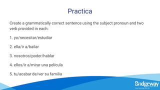 Practica
Create a grammatically correct sentence using the subject pronoun and two
verb provided in each:
1. yo/necesitar/estudiar
2. ella/ir a/bailar
3. nosotros/poder/hablar
4. ellos/ir a/mirar una película
5. tu/acabar de/ver su familia
 