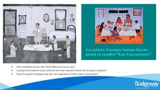● What similarities do you see? What differences do you see?
● Looking at her artwork overall, what are the most important themes she is trying to express?
● Does this agree or disagree with your own experience of other Latino communities?
 