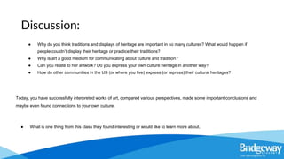 ● Why do you think traditions and displays of heritage are important in so many cultures? What would happen if
people couldn’t display their heritage or practice their traditions?
● Why is art a good medium for communicating about culture and tradition?
● Can you relate to her artwork? Do you express your own culture heritage in another way?
● How do other communities in the US (or where you live) express (or repress) their cultural heritages?
Today, you have successfully interpreted works of art, compared various perspectives, made some important conclusions and
maybe even found connections to your own culture.
● What is one thing from this class they found interesting or would like to learn more about.
Discussion:
 