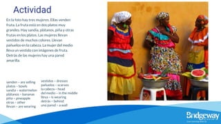 Actividad
En la foto hay tres mujeres. Ellas venden
fruta. La fruta está en dos platos muy
grandes. Hay sandía, plátanos, piña y otras
frutas en los platos. Las mujeres llevan
vestidos de muchos colores. Llevan
pañuelos en la cabeza. La mujer del medio
lleva un vestido con imágenes de fruta.
Detrás de las mujeres hay una pared
amarilla.
venden – are selling
platos – bowls
sandía – watermelon
plátanos – bananas
piña – pineapple
otras – other
llevan – are wearing
vestidos – dresses
pañuelos – scarves
la cabeza – head
del medio – in the middle
lleva – is wearing
detrás – behind
una pared – a wall
 