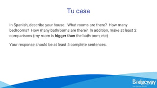 Tu casa
In Spanish, describe your house. What rooms are there? How many
bedrooms? How many bathrooms are there? In addition, make at least 2
comparisons (my room is bigger than the bathroom, etc)
Your response should be at least 5 complete sentences.
 