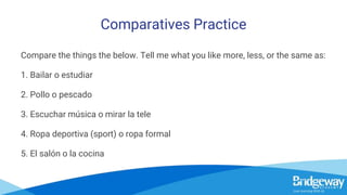 Comparatives Practice
Compare the things the below. Tell me what you like more, less, or the same as:
1. Bailar o estudiar
2. Pollo o pescado
3. Escuchar música o mirar la tele
4. Ropa deportiva (sport) o ropa formal
5. El salón o la cocina
 