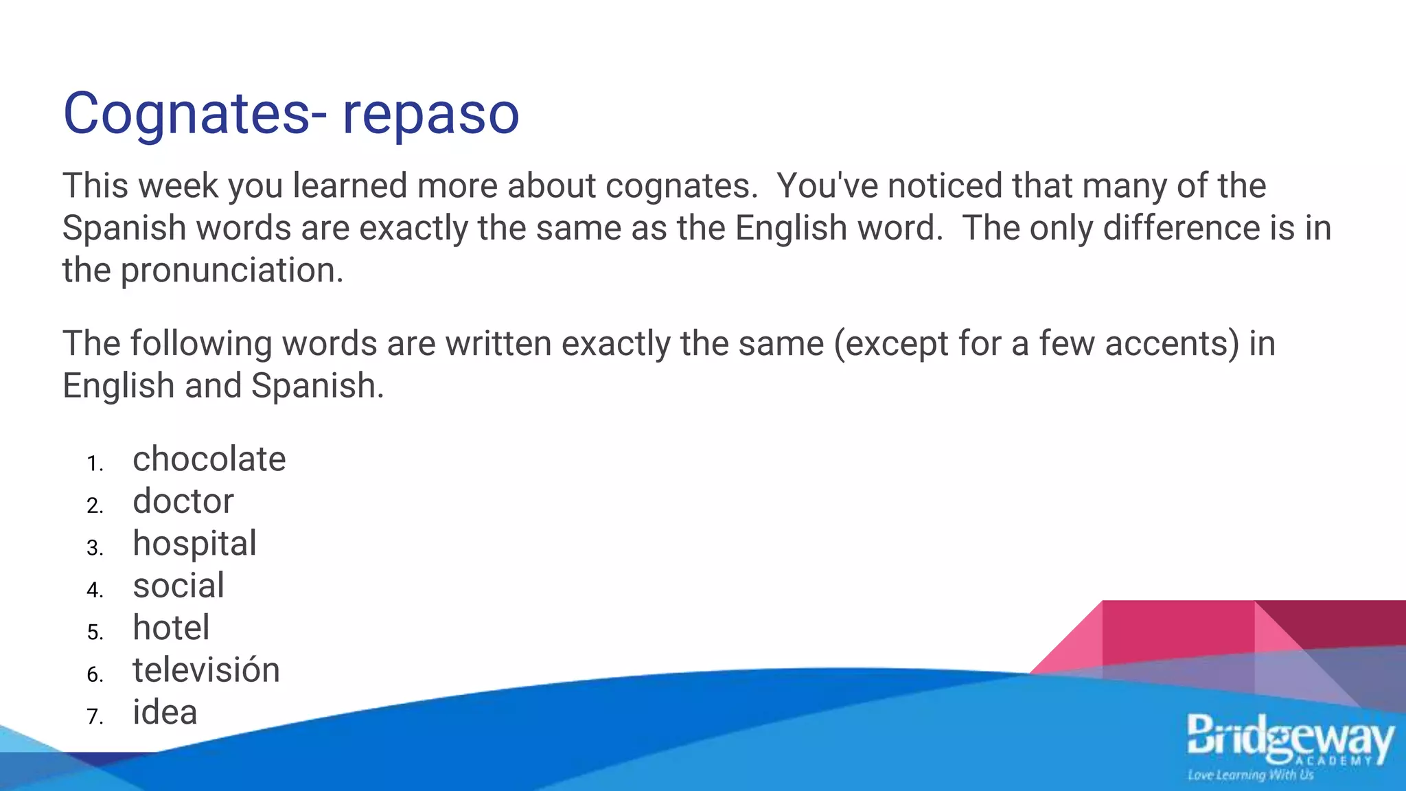 Cognates- repaso
This week you learned more about cognates. You've noticed that many of the
Spanish words are exactly the same as the English word. The only difference is in
the pronunciation.
The following words are written exactly the same (except for a few accents) in
English and Spanish.
1. chocolate
2. doctor
3. hospital
4. social
5. hotel
6. televisión
7. idea
 