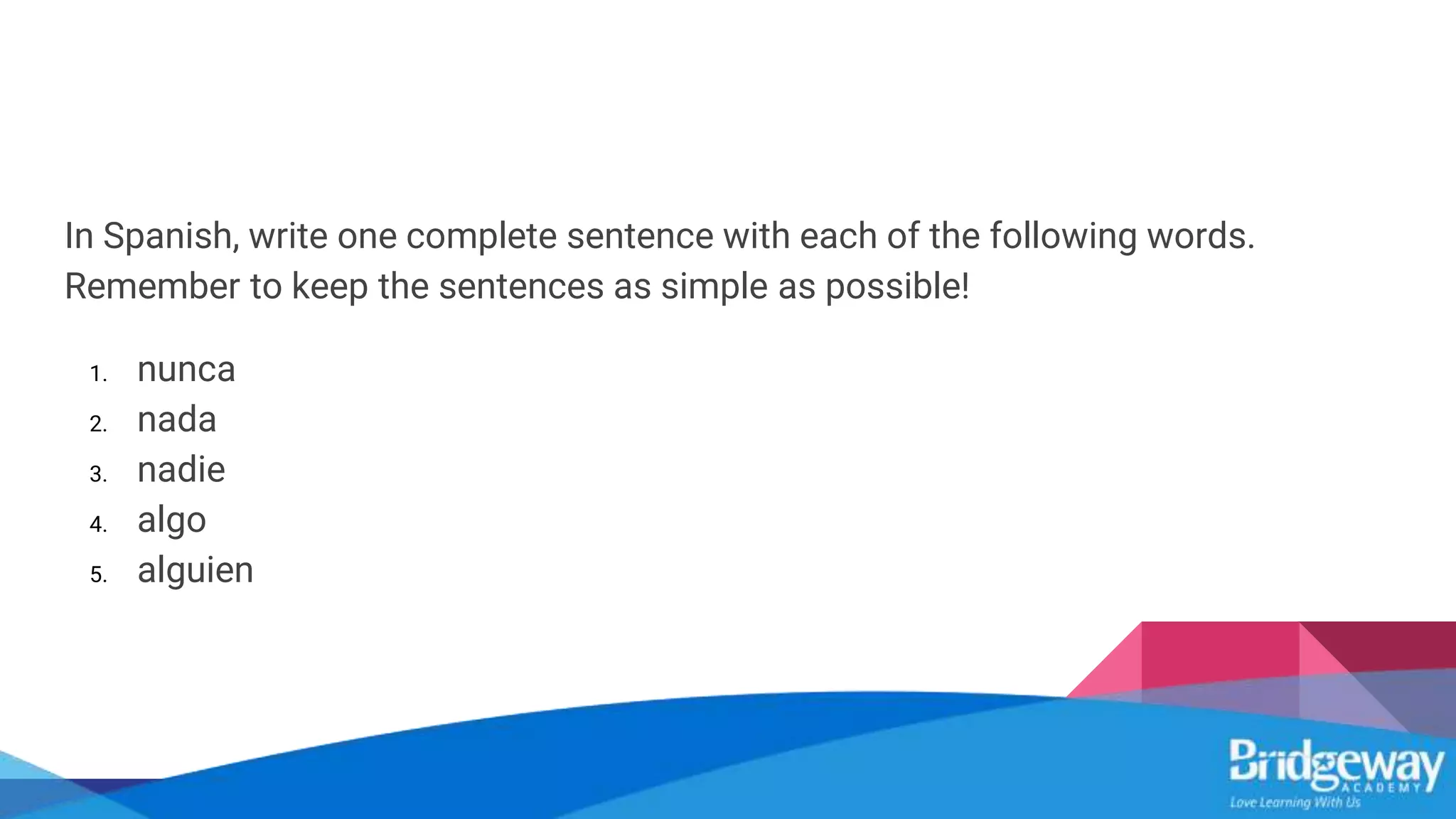 In Spanish, write one complete sentence with each of the following words.
Remember to keep the sentences as simple as possible!
1. nunca
2. nada
3. nadie
4. algo
5. alguien
 