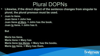 Plural DOPNs
• Likewise, if the direct object of the sentence changes from singular to
plural, the plural pronoun must be used.
• Juan lo tiene.
Juan tiene = John has
Juan tiene el libro. = John has the book.
Juan lo tiene. = John has it.
But
María los tiene.
María tiene = Mary has
María tiene los libros. = Mary has the books.
María los tiene. = Mary has them.
 