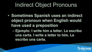 Indirect Object Pronouns
• Sometimes Spanish uses an indirect
object pronoun when English would
have used a preposition
– Ejemplo: I write him a letter. Le escribo
una carta. I write a letter to him. Le
escribo una carta.
 