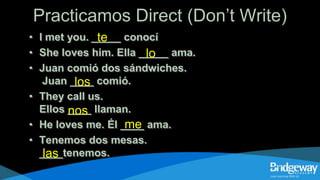 Practicamos Direct (Don’t Write)
• I met you. _____ conocí
• She loves him. Ella _____ ama.
• Juan comió dos sándwiches.
Juan ____ comió.
• They call us.
Ellos ____ llaman.
• He loves me. Él ____ ama.
• Tenemos dos mesas.
____tenemos.
te
lo
los
nos
me
las
 
