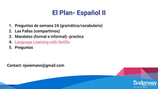 El Plan- Español II
1. Preguntas de semana 24 (gramática/vocabulario)
2. Las Fallas (compartimos)
3. Mandatos (formal e informal)- practica
4. Language Learning with Netflix
5. Preguntas
Contact: njwiemann@gmail.com
 