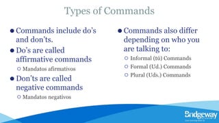 Types of Commands
⚫ Commands include do’s
and don’ts.
⚫ Do’s are called
affirmative commands
⚪ Mandatos afirmativos
⚫ Don’ts are called
negative commands
⚪ Mandatos negativos
⚫ Commands also differ
depending on who you
are talking to:
⚪ Informal (tú) Commands
⚪ Formal (Ud.) Commands
⚪ Plural (Uds.) Commands
 