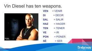 Vin Diesel has ten weapons.
VEN = VENIR
DI = DECIR
SAL = SALIR
HAZ = HACER
TEN = TENER
VE = IR
PON = PONER
SÉ = SER
 