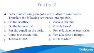 You try it!
⚫ Let’s practice using irregular affirmative tú commands.
Translate the following sentences into Spanish.
1. Go to the office!
2. Do the homework!
3. Put the pencil on the desk.
4. Come to class on time.
5. Tell the truth!
1. ¡Ve a la oficina!
2. ¡Haz la tarea!
3. Pon el lapiz en el escritorio.
4. Ven a la clase a tiempo.
5. ¡Di la verdad!
 