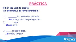 PRÁCTICA
Fill in the verb to create
an affirmative tú form command.
1. _______ tu chicle en el basurero.
Put your gum in the garbage can.
2. _______ acá
Come here.
3. _____ lo que te digo.
Do what I tell you.
 