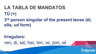 LA TABLA DE MANDATOS
TÚ (+)
3rd person singular of the present tense (él,
ella, ud form)
Irregulars:
ven, di, sal, haz, ten, ve, pon, sé
 