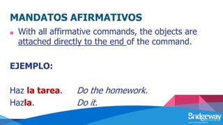 MANDATOS AFIRMATIVOS
■ With all affirmative commands, the objects are
attached directly to the end of the command.
EJEMPLO:
Haz la tarea. Do the homework.
Hazla. Do it.
 