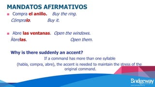 MANDATOS AFIRMATIVOS
■ Compra el anillo. Buy the ring.
Cómpralo. Buy it.
■ Abre las ventanas. Open the windows.
Ábrelas. Open them.
Why is there suddenly an accent?
If a command has more than one syllable
(habla, compra, abre), the accent is needed to maintain the stress of the
original command.
 