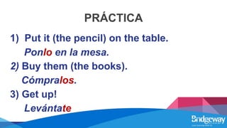 PRÁCTICA
1) Put it (the pencil) on the table.
Ponlo en la mesa.
2) Buy them (the books).
Cómpralos.
3) Get up!
Levántate
 