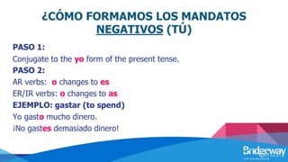 ¿CÓMO FORMAMOS LOS MANDATOS
NEGATIVOS (TÚ)
PASO 1:
Conjugate to the yo form of the present tense.
PASO 2:
AR verbs: o changes to es
ER/IR verbs: o changes to as
EJEMPLO: gastar (to spend)
Yo gasto mucho dinero.
¡No gastes demasiado dinero!
 