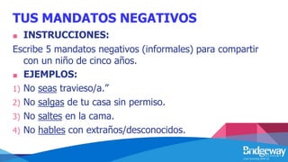 TUS MANDATOS NEGATIVOS
■ INSTRUCCIONES:
Escribe 5 mandatos negativos (informales) para compartir
con un niño de cinco años.
■ EJEMPLOS:
1) No seas travieso/a.”
2) No salgas de tu casa sin permiso.
3) No saltes en la cama.
4) No hables con extraños/desconocidos.
 