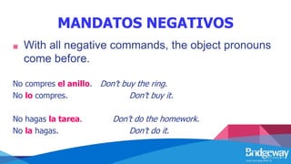 MANDATOS NEGATIVOS
■ With all negative commands, the object pronouns
come before.
No compres el anillo. Don’t buy the ring.
No lo compres. Don’t buy it.
No hagas la tarea. Don’t do the homework.
No la hagas. Don’t do it.
 