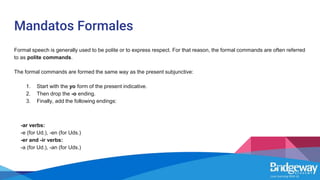 Mandatos Formales
Formal speech is generally used to be polite or to express respect. For that reason, the formal commands are often referred
to as polite commands.
The formal commands are formed the same way as the present subjunctive:
1. Start with the yo form of the present indicative.
2. Then drop the -o ending.
3. Finally, add the following endings:
-ar verbs:
-e (for Ud.), -en (for Uds.)
-er and -ir verbs:
-a (for Ud.), -an (for Uds.)
 