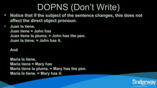 DOPNS (Don’t Write)
• Notice that if the subject of the sentence changes, this does not
affect the direct object pronoun.
• Juan la tiene.
Juan tiene = John has
Juan tiene la pluma. = John has the pen.
Juan la tiene. = John has it.
And
María la tiene.
María tiene = Mary has
María tiene la pluma. = Mary has the pen.
María la tiene. = Mary has it.
 
