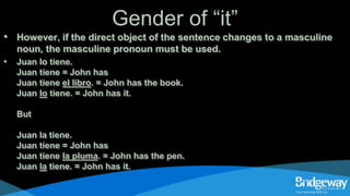 Gender of “it”
• However, if the direct object of the sentence changes to a masculine
noun, the masculine pronoun must be used.
• Juan lo tiene.
Juan tiene = John has
Juan tiene el libro. = John has the book.
Juan lo tiene. = John has it.
But
Juan la tiene.
Juan tiene = John has
Juan tiene la pluma. = John has the pen.
Juan la tiene. = John has it.
 