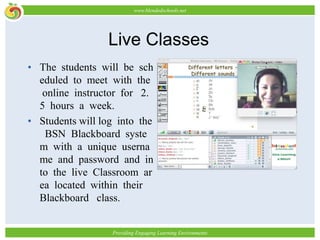 Live ClassesThe students will be scheduled to meet with the online instructor for 2.5 hours a week. Students will log into the BSN Blackboard system with a unique username and password and into the live Classroom area located within their Blackboard class.