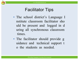 Facilitator TipsThe school district’s Language Institute classroom facilitator should be present and logged in during all synchronous classroom times. The facilitator should provide guidance and technical support to the students as needed.