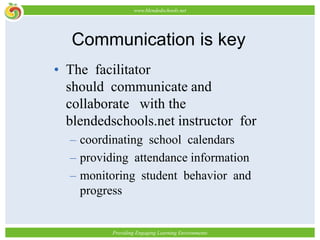 Communication is keyThe facilitator should communicate and collaborate with the blendedschools.net instructor for coordinating school calendarsproviding attendance information monitoring student behavior and progress