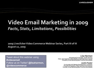 Video Email Marketing in 2009Facts, Stats, Limitations, Possibilities 2009 Liveclicker Video Commerce Webinar Series, Part III of III August 12, 2009 Lisa Harmon Principal and Co-Founder, Smith-Harmon Chair, User Experience Roundtable, Email Experience Council President, Email Marketing Best Practices Roundtable Justin Foster Co-Founder & VP Market Development, Liveclicker Founder & President, Video Commerce Consortium Founder, Email Marketing Best Practices Roundtable Tweet about this webinar using #videoemail Follow us on Twitter! @lisaharmon, @videocommerce 