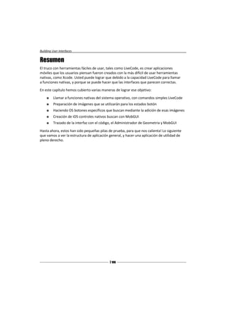 Building User Interfaces


Resumen
El truco con herramientas fáciles de usar, tales como LiveCode, es crear aplicaciones
móviles que los usuarios piensan fueron creados con la más difícil de usar herramientas
nativas, como Xcode. Usted puede lograr que debido a la capacidad LiveCode para llamar
a funciones nativas, y porque se puede hacer que las interfaces que parecen correctas.

En este capítulo hemos cubierto varias maneras de lograr ese objetivo:

         Llamar a funciones nativas del sistema operativo, con comandos simples LiveCode
         Preparación de imágenes que se utilizarán para los estados botón
         Haciendo OS botones específicos que buscan mediante la adición de esas imágenes
         Creación de iOS controles nativos buscan con MobGUI
         Trazado de la interfaz con el código, el Administrador de Geometría y MobGUI

Hasta ahora, estos han sido pequeñas pilas de prueba, para que nos calienta! Lo siguiente
que vamos a ver la estructura de aplicación general, y hacer una aplicación de utilidad de
pleno derecho.




                                             [ 106
                                             ]
 