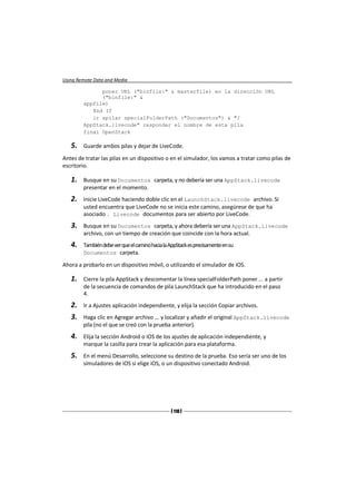 Using Remote Data and Media

              poner URL ("binfile:" & masterfile) en la dirección URL
              ("binfile:" &
        appfile)
           End If
           ir apilar specialFolderPath ("Documentos") & "/
        AppStack.livecode" responder el nombre de esta pila
        final OpenStack

   5.   Guarde ambos pilas y dejar de LiveCode.

Antes de tratar las pilas en un dispositivo o en el simulador, los vamos a tratar como pilas de
escritorio.

   1.   Busque en su Documentos carpeta, y no debería ser una AppStack.livecode
        presentar en el momento.
   2.   Inicie LiveCode haciendo doble clic en el LaunchStack.livecode archivo. Si
        usted encuentra que LiveCode no se inicia este camino, asegúrese de que ha
        asociado . Livecode documentos para ser abierto por LiveCode.
   3.   Busque en su Documentos carpeta, y ahora debería ser una AppStack.livecode
        archivo, con un tiempo de creación que coincide con la hora actual.
   4.   También debe ver que el camino hacia la AppStack es precisamente en su
        Documentos carpeta.

Ahora a probarlo en un dispositivo móvil, o utilizando el simulador de iOS.

   1.   Cierre la pila AppStack y descomentar la línea specialFolderPath poner ... a partir
        de la secuencia de comandos de pila LaunchStack que ha introducido en el paso
        4.
   2.   Ir a Ajustes aplicación independiente, y elija la sección Copiar archivos.
   3.   Haga clic en Agregar archivo ... y localizar y añadir el original AppStack.livecode
        pila (no el que se creó con la prueba anterior).
   4.   Elija la sección Android o iOS de los ajustes de aplicación independiente, y
        marque la casilla para crear la aplicación para esa plataforma.
   5.   En el menú Desarrollo, seleccione su destino de la prueba. Eso sería ser uno de los
        simuladores de iOS si elige iOS, o un dispositivo conectado Android.




                                                [ 110 ]
 