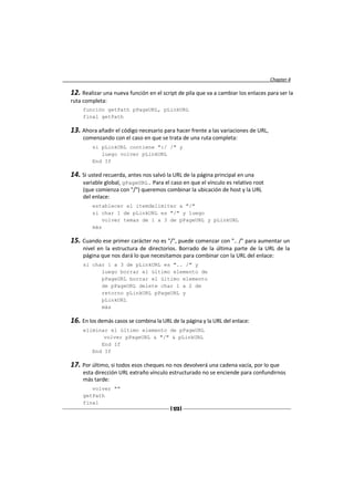 Chapter 4

12. Realizar una nueva función en el script de pila que va a cambiar los enlaces para ser la
ruta completa:
     función getPath pPageURL, pLinkURL
     final getPath

13. Ahora añadir el código necesario para hacer frente a las variaciones de URL,
     comenzando con el caso en que se trata de una ruta completa:
         si pLinkURL contiene ":/ /" y
            luego volver pLinkURL
         End If

14. Si usted recuerda, antes nos salvó la URL de la página principal en una
     variable global, gPageURL. Para el caso en que el vínculo es relativo root
     (que comienza con "/") queremos combinar la ubicación de host y la URL
     del enlace:
         establecer el itemdelimiter a "/"
         si char 1 de pLinkURL es "/" y luego
            volver temas de 1 a 3 de pPageURL y pLinkURL
         más

15. Cuando ese primer carácter no es "/", puede comenzar con ".. /" para aumentar un
     nivel en la estructura de directorios. Borrado de la última parte de la URL de la
     página que nos dará lo que necesitamos para combinar con la URL del enlace:
     si char 1 a 3 de pLinkURL es ".. /" y
           luego borrar el último elemento de
           pPageURL borrar el último elemento
           de pPageURL delete char 1 a 2 de
           retorno pLinkURL pPageURL y
           pLinkURL
           más

16. En los demás casos se combina la URL de la página y la URL del enlace:
     eliminar el último elemento de pPageURL
            volver pPageURL & "/" & pLinkURL
           End If
        End If

17. Por último, si todos esos cheques no nos devolverá una cadena vacía, por lo que
     esta dirección URL extraño vínculo estructurado no se enciende para confundirnos
     más tarde:
        volver ""
     getPath
     final
                                         [ 123 ]
 