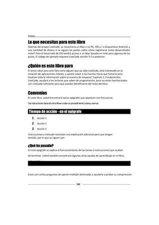 Preface


Lo que necesitas para este libro
Además del propio LiveCode, se necesitaría un Mac o un PC, iOS y / o dispositivos Android, y
una cantidad de dinero si se siguen las partes sobre cómo registrarse como desarrollador
móvil! Para el desarrollo de iOS tendrá acceso a un Mac basado en Intel para algunos de los
pasos. El código de ejemplo requiere LiveCode versión 5.5 o posterior.


¿Quién es este libro para
El lector ideal para este libro sería alguien que ya sabe LiveCode, está interesado en la
creación de aplicaciones móviles, y quiere salvar a las muchas horas que tomaría para
localizar toda la información sobre la manera de empezar! Capítulo 1, Fundamentos
LiveCode, ayudará a los lectores que saben de programación, pero no están familiarizados
con LiveCode suficiente para que puedan beneficiarse del resto del libro.


Convenios
En este libro, usted encontrará varios epígrafes que aparecen con frecuencia.

Dar instrucciones claras de cómo llevar a cabo un procedimiento o tarea, usamos:


 Tiempo de acción - en el epígrafe
    1.    Acción 1
    2.    Acción 2
    3.    Acción 3

Instrucciones a menudo necesitan una explicación adicional para que tengan
sentido, por lo que se siguen con:


¿Qué ha pasado?
En este epígrafe se explica el funcionamiento de las tareas o instrucciones que acaban

de terminar. Usted también encontrará algunas otras ayudas de aprendizaje en el libro,

incluyendo:

 Pop Quiz - encabezamiento
Estos son cortas preguntas de opción múltiple destinadas a ayudarle a probar su comprensión.


                                                       [ 4]
 