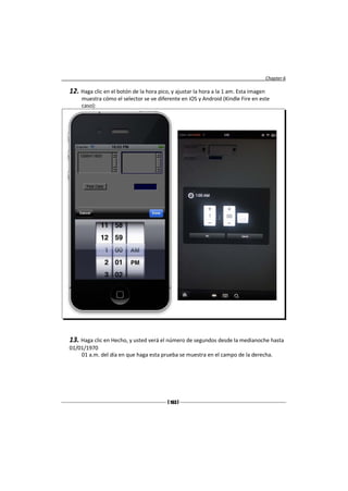 Chapter 6

12. Haga clic en el botón de la hora pico, y ajustar la hora a la 1 am. Esta imagen
     muestra cómo el selector se ve diferente en iOS y Android (Kindle Fire en este
     caso):




13. Haga clic en Hecho, y usted verá el número de segundos desde la medianoche hasta
01/01/1970
    01 a.m. del día en que haga esta prueba se muestra en el campo de la derecha.




                                         [ 163 ]
 