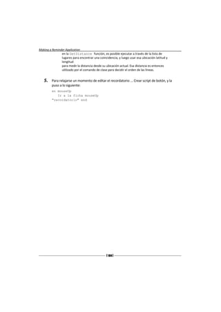 Making a Reminder Application
                en la GetDistance función, es posible ejecutar a través de la lista de
                lugares para encontrar una coincidencia, y luego usar esa ubicación latitud y
                longitud
                para medir la distancia desde su ubicación actual. Esa distancia es entonces
                utilizado por el comando de clase para decidir el orden de las líneas.


   5.    Para relajarse un momento de editar el recordatorio ... Crear script de botón, y la
         puso a lo siguiente:
         en mouseUp
            Ir a la ficha mouseUp
         "recordatorio" end




                                                [ 184 ]
 
