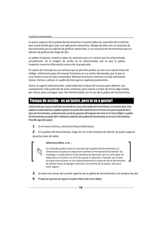 LiveCode Fundamentals

La parte superior de la paleta de herramientas muestra todos los controles de la interfaz
que usted tendrá que crear una aplicación interactiva. Debajo de ellos son un conjunto de
herramientas para la edición de gráficos vectoriales, y un conjunto de herramientas para la
edición de gráficos de mapa de bits.

La paleta Inspector muestra todas las opciones para el control que ha seleccionado
actualmente. En la imagen de arriba no es seleccionada, por lo que la paleta
Inspector muestra información acerca de la propia pila.

El cuadro de mensaje es una ventana que le permite probar ya sea una o varias líneas de
código. Usted será capaz de invocar funciones en sus stacks demasiado, por lo que es
una manera muy útil para comprobar distintas funciones mientras se está rastreando
temas. Vamos a utilizar el cuadro de mensaje en capítulos posteriores.

Como se sugirió anteriormente, usted debe leer la Guía del Usuario para obtener una
comprensión más profunda de estas ventanas, pero vamos a tratar de armar algo simple,
por ahora, para conseguir que más familiarizados con el uso de la paleta de herramientas.


 Tiempo de acción - es un lastre, pero te va a gustar!
Usted construye cosas en LiveCode arrastrando los iconos de la paleta de herramientas a la ventana Stack. Si las
paletas no están abiertas, la paleta Inspector se puede abrir haciendo clic en elicono en la parte izquierda de la
barra de herramientas, o seleccionando una de las opciones del inspector de menú en el menú Objeto. La paleta
de herramientas se puede abrir mediante la selección de la paleta de herramientas en el menú Herramientas.
Paraello, siga estos pasos:

    1.    En el menú Archivo, seleccione Nuevo Mainstack.
    2.    En la paleta de herramientas, haga clic en la herramienta de edición (la parte superior
    derecha icono de lado).

                   Seleccione Editar, o no ...

                   En LiveCode puede arrastrar controles de la paleta de herramientas a la
                   ventana de la tarjeta sin seleccionar primero la herramienta de edición. Sin
                   embargo, si usted está en la herramienta de ejecución que no será capaz de
                   seleccionar el control con el fin de ajustar su posición o tamaño, por lo que
                   en estas instrucciones se nos intencionalmente la selección de la herramienta
                   de edición antes de agregar controles a la ventana de la tarjeta, sólo para
                   estar seguro.

    3.    Arrastre los iconos de la parte superior de la paleta de herramientas a la ventana de pila.
    4.    Pruebe las opciones de capas en la parte inferior del menú Objeto.


                                                       [ 12 ]
 