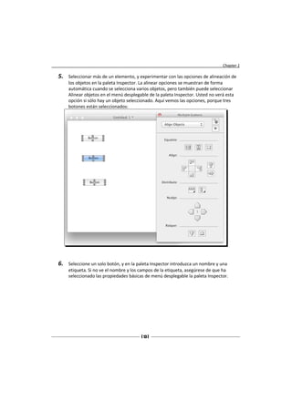 Chapter 1

5.   Seleccionar más de un elemento, y experimentar con las opciones de alineación de
     los objetos en la paleta Inspector. La alinear opciones se muestran de forma
     automática cuando se selecciona varios objetos, pero también puede seleccionar
     Alinear objetos en el menú desplegable de la paleta Inspector. Usted no verá esta
     opción si sólo hay un objeto seleccionado. Aquí vemos las opciones, porque tres
     botones están seleccionados:




6.   Seleccione un solo botón, y en la paleta Inspector introduzca un nombre y una
     etiqueta. Si no ve el nombre y los campos de la etiqueta, asegúrese de que ha
     seleccionado las propiedades básicas de menú desplegable la paleta Inspector.




                                        [ 13 ]
 
