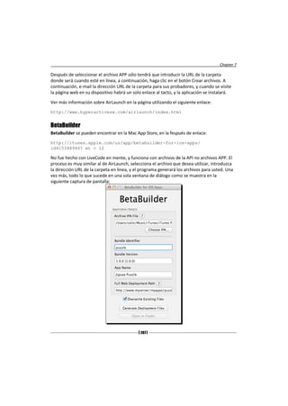 Chapter 7

Después de seleccionar el archivo APP sólo tendrá que introducir la URL de la carpeta
donde será cuando esté en línea, a continuación, haga clic en el botón Crear archivos. A
continuación, e-mail la dirección URL de la carpeta para sus probadores, y cuando se visite
la página web en su dispositivo habrá un solo enlace al tacto, y la aplicación se instalará.
Ver más información sobre AirLaunch en la página utilizando el siguiente enlace:
http://www.hyperactivesw.com/airlaunch/index.html


BetaBuilder
BetaBuilder se pueden encontrar en la Mac App Store, en la fespués de enlace:
http://itunes.apple.com/us/app/betabuilder-for-ios-apps/
id415348946? mt = 12

No fue hecho con LiveCode en mente, y funciona con archivos de la API no archivos APP. El
proceso es muy similar al de AirLaunch, selecciona el archivo que desea utilizar, introduzca
la dirección URL de la carpeta en línea, y el programa generará los archivos para usted. Una
vez más, todo lo que sucede en una sola ventana de diálogo como se muestra en la
siguiente captura de pantalla:




                                            [ 207 ]
 