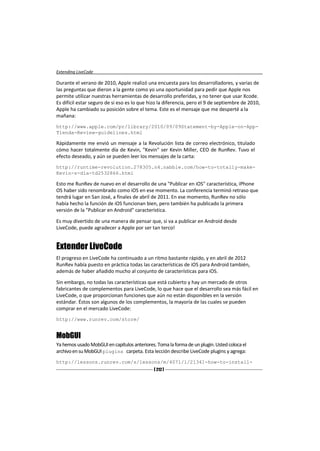 Extending LiveCode

Durante el verano de 2010, Apple realizó una encuesta para los desarrolladores, y varias de
las preguntas que dieron a la gente como yo una oportunidad para pedir que Apple nos
permite utilizar nuestras herramientas de desarrollo preferidas, y no tener que usar Xcode.
Es difícil estar seguro de si eso es lo que hizo la diferencia, pero el 9 de septiembre de 2010,
Apple ha cambiado su posición sobre el tema. Este es el mensaje que me desperté a la
mañana:
http://www.apple.com/pr/library/2010/09/09Statement-by-Apple-on-App-
Tienda-Review-guidelines.html

Rápidamente me envió un mensaje a la Revolución lista de correo electrónico, titulado
cómo hacer totalmente día de Kevin, "Kevin" ser Kevin Miller, CEO de RunRev. Tuvo el
efecto deseado, y aún se pueden leer los mensajes de la carta:
http://runtime-revolution.278305.n4.nabble.com/how-to-totally-make-
Kevin-s-día-td2532866.html

Esto me RunRev de nuevo en el desarrollo de una "Publicar en iOS" característica, iPhone
OS haber sido renombrado como iOS en ese momento. La conferencia terminó retraso que
tendrá lugar en San José, a finales de abril de 2011. En ese momento, RunRev no sólo
había hecho la función de iOS funcionan bien, pero también ha publicado la primera
versión de la "Publicar en Android" característica.

Es muy divertido de una manera de pensar que, si va a publicar en Android desde
LiveCode, puede agradecer a Apple por ser tan terco!


Extender LiveCode
El progreso en LiveCode ha continuado a un ritmo bastante rápido, y en abril de 2012
RunRev había puesto en práctica todas las características de iOS para Android también,
además de haber añadido mucho al conjunto de características para iOS.

Sin embargo, no todas las características que está cubierto y hay un mercado de otros
fabricantes de complementos para LiveCode, lo que hace que el desarrollo sea más fácil en
LiveCode, o que proporcionan funciones que aún no están disponibles en la versión
estándar. Éstos son algunos de los complementos, la mayoría de las cuales se pueden
comprar en el mercado LiveCode:
http://www.runrev.com/store/


MobGUI
Ya hemos usado MobGUI en capítulos anteriores. Toma la forma de un plugin. Usted coloca el
archivo en su MobGUI plugins carpeta. Esta lección describe LiveCode plugins y agrega:
http://lessons.runrev.com/s/lessons/m/4071/l/21341-how-to-install-
                                              [ 212 ]
 