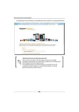 Getting Started with LiveCode Mobile

    1.Cuando hace clic en Comenzar, se le pedirá que inicie sesión en su cuenta de Amazon.




                 ¿Qué dirección de correo electrónico para usar?
                 Esto se siente como déjà vu! No hay ninguna ventaja real en Google
                 utilizando su dirección de correo electrónico al registrarse en el Programa de
                 Desarrolladores de Amazon Appstore, pero
                 si le sucede que tiene una cuenta en Amazon, inicia sesión con eso. Se
                 simplificará la etapa de pago, y su cuenta de desarrollador y la cuenta
                 general de Amazon se asocian entre sí.




                                                 [ 41 ]
 