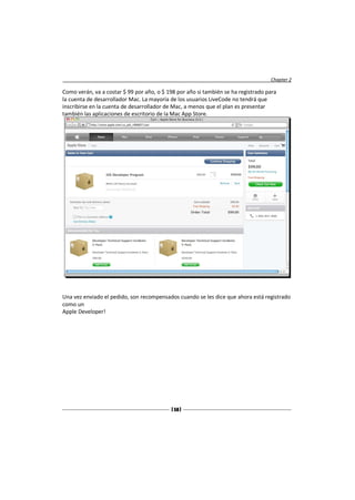 Chapter 2

Como verán, va a costar $ 99 por año, o $ 198 por año si también se ha registrado para
la cuenta de desarrollador Mac. La mayoría de los usuarios LiveCode no tendrá que
inscribirse en la cuenta de desarrollador de Mac, a menos que el plan es presentar
también las aplicaciones de escritorio de la Mac App Store.




Una vez enviado el pedido, son recompensados cuando se les dice que ahora está registrado
como un
Apple Developer!




                                           [ 58 ]
 