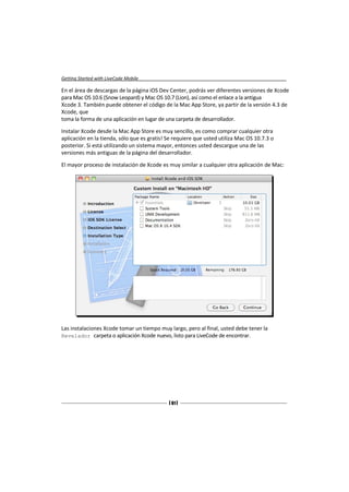 Getting Started with LiveCode Mobile

En el área de descargas de la página iOS Dev Center, podrás ver diferentes versiones de Xcode
para Mac OS 10.6 (Snow Leopard) y Mac OS 10.7 (Lion), así como el enlace a la antigua
Xcode 3. También puede obtener el código de la Mac App Store, ya partir de la versión 4.3 de
Xcode, que
toma la forma de una aplicación en lugar de una carpeta de desarrollador.

Instalar Xcode desde la Mac App Store es muy sencillo, es como comprar cualquier otra
aplicación en la tienda, sólo que es gratis! Se requiere que usted utiliza Mac OS 10.7.3 o
posterior. Si está utilizando un sistema mayor, entonces usted descargue una de las
versiones más antiguas de la página del desarrollador.

El mayor proceso de instalación de Xcode es muy similar a cualquier otra aplicación de Mac:




Las instalaciones Xcode tomar un tiempo muy largo, pero al final, usted debe tener la
Revelador carpeta o aplicación Xcode nuevo, listo para LiveCode de encontrar.




                                             [ 61 ]
 